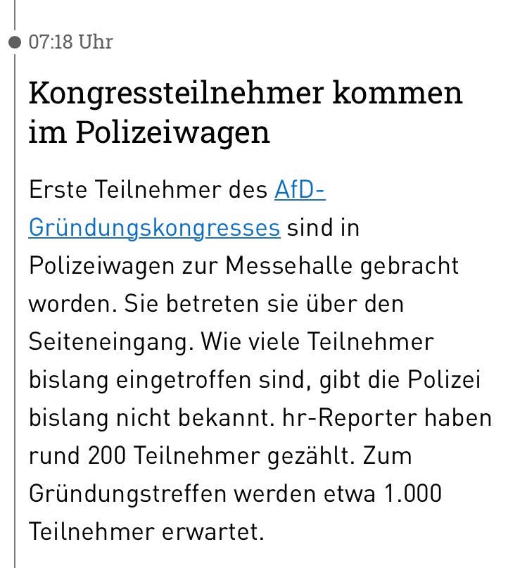 Screenshot aus dem HR-Liveticker

07:18 Uhr
Kongressteilnehmer kommen im Polizeiwagen
Erste Teilnehmer des AfD-Gründungskongresses sind in Polizeiwagen zur Messehalle gebracht worden. Sie betreten sie über den Seiteneingang. Wie viele Teilnehmer bislang eingetroffen sind, gibt die Polizei bislang nicht bekannt. hr-Reporter haben rund 200 Teilnehmer gezählt. Zum Gründungstreffen werden etwa 1.000
Teilnehmer erwartet.