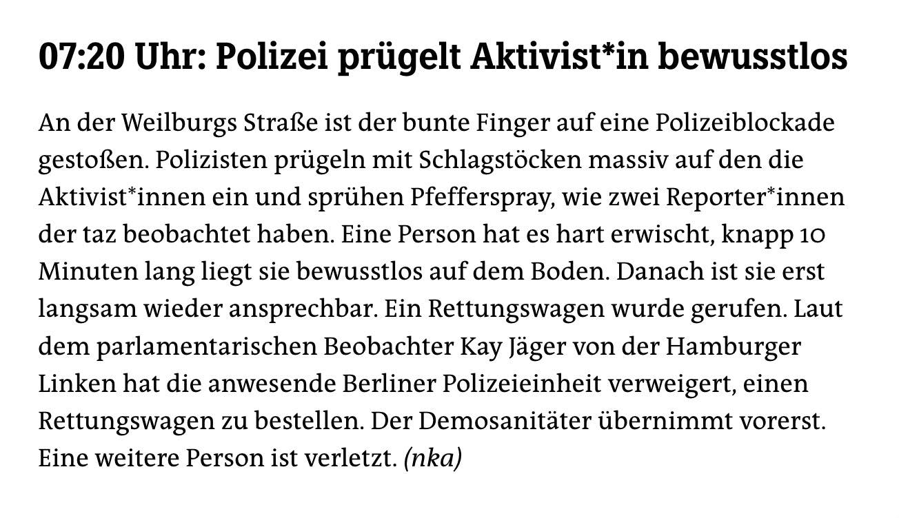 07:20 Uhr: Polizei prügelt Aktivist*in bewusstlos
An der Weilburgs Straße ist der bunte Finger auf eine Polizeiblockade gestoßen. Polizisten prügeln mit Schlagstöcken massiv auf den die Aktivist*innen ein und sprühen Pfefferspray, wie zwei Reporter*innen der taz beobachtet haben. Eine Person hat es hart erwischt, knapp 10 Minuten lang liegt sie bewusstlos auf dem Boden. Danach ist sie erst langsam wieder ansprechbar. Ein Rettungswagen wurde gerufen. Laut dem parlamentarischen Beobachter Kay Jäger von der Hamburger Linken hat die anwesende Berliner Polizeieinheit verweigert, einen Rettungswagen zu bestellen. Der Demosanitäter übernimmt vorerst.
Eine weitere Person ist verletzt. (nka)