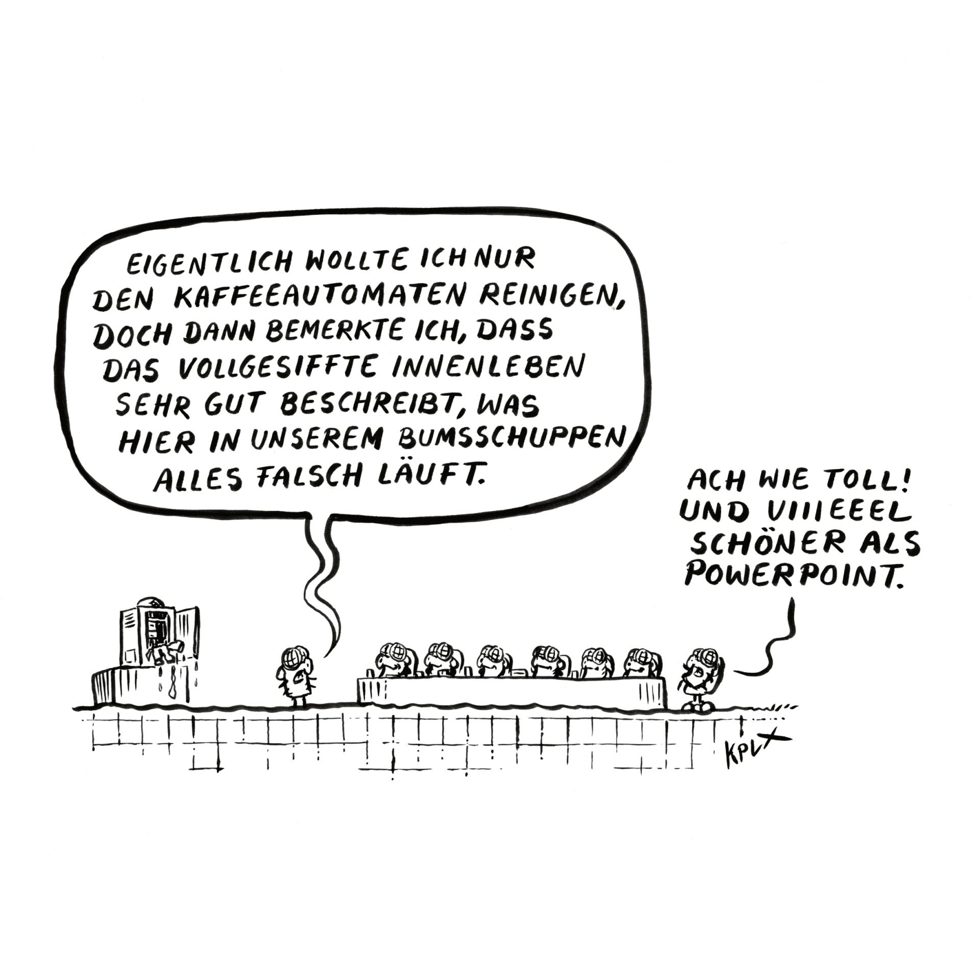 Comic
Dienstbesprechung mit mehreren Fliegen, links ein vollgesiffter Kaffeeautomat.
Fliege links
„Eigentlich wollte ich nur den Kaffeeautomaten reinigen, doch dann bemerkte ich, dass das vollgesiffte Innenleben sehr gut beschreibt, was hier in unserem Bumsschuppen alles falsch läuft.“
Fliege rechts
„Ach wie toll! Und viiieeel schöner als Powerpoint“