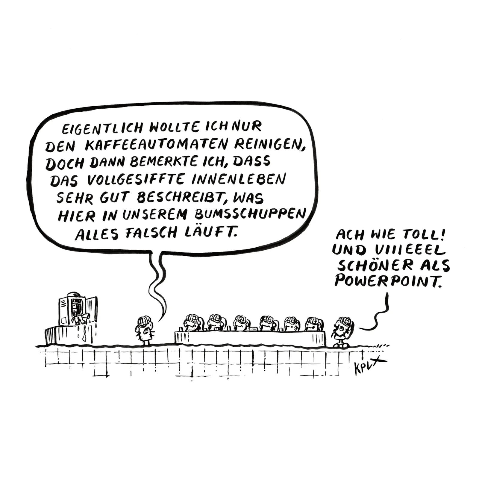 Comic
Dienstbesprechung mit mehreren Fliegen, links ein vollgesiffter Kaffeeautomat.
Fliege links
„Eigentlich wollte ich nur den Kaffeeautomaten reinigen, doch dann bemerkte ich, dass das vollgesiffte Innenleben sehr gut beschreibt, was hier in unserem Bumsschuppen alles falsch läuft.“
Fliege rechts
„Ach wie toll! Und viiieeel schöner als Powerpoint“