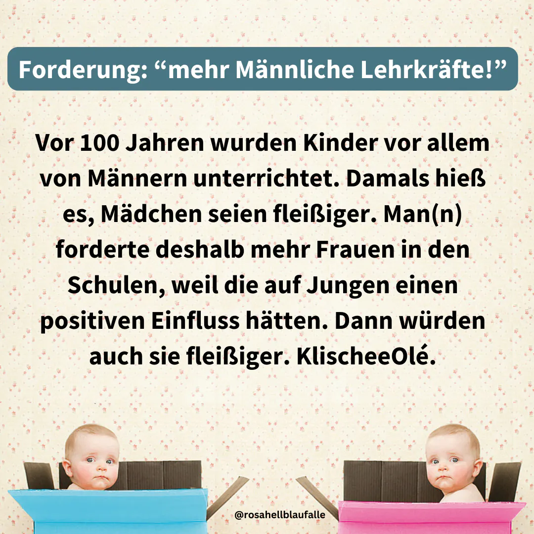 Vor 100 Jahren wurden Kinder vor allem von Männern unterrichtet. Damals hieß es, Mädchen seien fleißiger. Man(n) forderte deshalb mehr Frauen in den Schulen, weil die auf Jungen einen positiven Einfluss hätten. Dann würden auch sie fleißiger. KlischeeOlé.