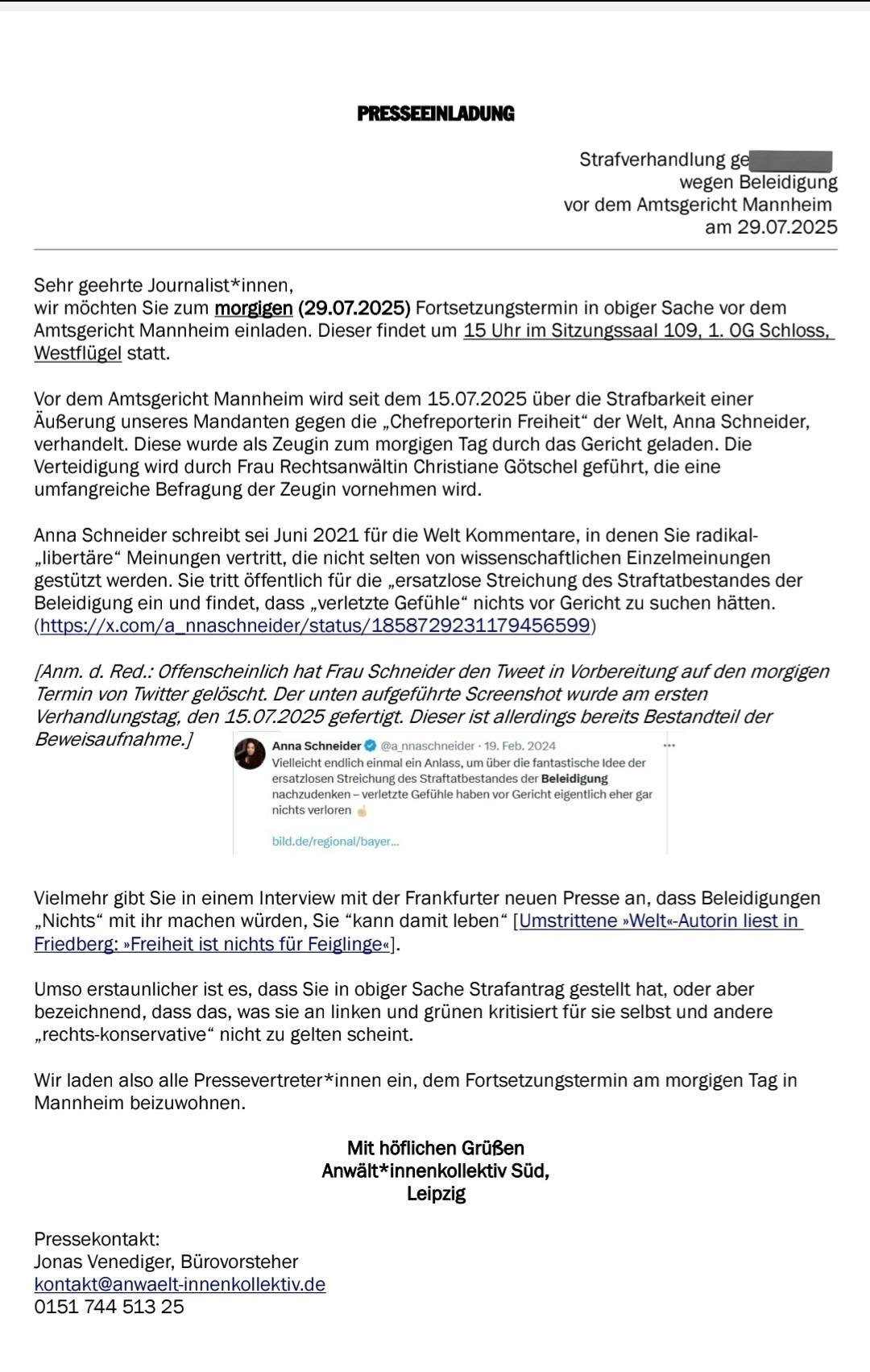 PRESSEEINLADUNG
Strafverhandlung ge (geschwärzt)
wegen Beleidigung
vor dem Amtsgericht Mannheim
am 29.07.2025

Sehr geehrte Journalist*innen,
wir möchten Sie zum morgigen (29.07.2025) Fortsetzungstermin in obiger Sache vor dem Amtsgericht Mannheim einladen. Dieser findet um 15 Uhr im Sitzungssaal 109, 1. OG Schloss, Westflügel statt.
Vor dem Amtsgericht Mannheim wird seit dem 15.07.2025 über die Strafbarkeit einer Äußerung unseres Mandanten gegen die „Chefreporterin Freiheit" der Welt, Anna Schneider, verhandelt. Diese wurde als Zeugin zum morgigen Tag durch das Gericht geladen. Die Verteidigung wird durch Frau Rechtsanwältin Christiane Götschel geführt, die eine umfangreiche Befragung der Zeugin vornehmen wird.
Anna Schneider schreibt sei Juni 2021 für die Welt Kommentare, in denen Sie radikal-„libertäre" Meinungen vertritt, die nicht selten von wissenschaftlichen Einzelmeinungen gestützt werden. Sie tritt öffentlich für die ersatzlose Streichung des Straftatbestandes der Beleidigung ein und findet, dass „verletzte Gefühle" nichts vor Gericht zu suchen hätten. (https://x.com/a_nnaschneider/status/1858729231179456599)

[Anm. d. Red.: Offenscheinlich hat Frau Schneider den Tweet in Vorbereitung auf den morgigen Termin von Twitter gelöscht. Der unten aufgeführte Screenshot wurde am ersten Verhandlungstag, den 15.07.2025 gefertigt. Dieser ist allerdings bereits Bestandteil der Beweisaufnahme./

Anna Schneider • @a nnaschneider • 19. Feb. 2024
Vielleicht endlich einmal ein Anlass, um über die fantastische Idee der ersatzlosen Streichung des Straftatbestandes der Beleidigung nachzudenken - verletzte Gefühle haben vor Gericht eigentlich eher gar nichts verloren e
bild.de/regional/bayer...

Vielmehr gibt Sie in einem Interview mit der Frankfurter neuen Presse an, dass Beleidigungen „Nichts" mit ihr machen würden, Sie "kann damit leben" [Umstrittene »Welt«-Autorin liest in Friedberg: »Freiheit ist nichts fur Feiglinge«].

Umso erstaunlicher ist es, dass Sie in obiger Sache Strafantrag gestellt hat, oder aber bezeichnend, dass das, was sie an linken und grünen kritisiert für sie selbst und andere „rechts-konservative" nicht zu gelten scheint.

Wir laden also alle Pressevertreter*innen ein, dem Fortsetzungstermin am morgigen Tag in Mannheim beizuwohnen.
Mit höflichen Grüßen

Anwält*innenkollektiv Süd, Leipzig
Pressekontakt:
Jonas Venediger, Bürovorsteher
kontakt@anwaelt-innenkollektiv.de
0151 744 513 25