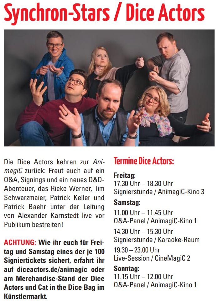 Die Dice Actors kehren zur Ani
-
magiC zurück: Freut euch auf ein
Q&A, Signings und ein neues D&DAbenteuer, das Rieke Werner, Tim
Schwarzmaier, Patrick Keller und
Patrick Baehr unter der Leitung
von Alexander Karnstedt live vor
Publikum bestreiten!

ACHTUNG: Wie ihr euch für Freitag und Samstag eines der je 100
Signiertickets sichert, erfahrt ihr
auf diceactors.de/animagic oder
am Merchandise-Stand der Dice
Actors und Cat in the Dice Bag im
Künstlermarkt. 

Termine Dice Actors:
Freitag:
17.30 Uhr – 18.30 Uhr
Signierstunde / AnimagiC-Kino 3
Samstag:
11.00 Uhr – 11.45 Uhr
Q&A-Panel / AnimagiC-Kino 1
14.30 Uhr – 15.30 Uhr
Signierstunde / Karaoke-Raum
19.30 – 23.00 Uhr
Live-Session / CineMagiC 2
Sonntag:
11.15 Uhr – 12.00 Uhr
Q&A-Panel / AnimagiC-Kino 1
