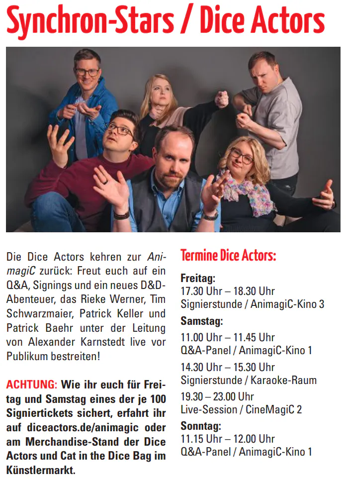 Die Dice Actors kehren zur Ani
-
magiC zurück: Freut euch auf ein
Q&A, Signings und ein neues D&DAbenteuer, das Rieke Werner, Tim
Schwarzmaier, Patrick Keller und
Patrick Baehr unter der Leitung
von Alexander Karnstedt live vor
Publikum bestreiten!
ACHTUNG: Wie ihr euch für Freitag und Samstag eines der je 100
Signiertickets sichert, erfahrt ihr
auf diceactors.de/animagic oder
am Merchandise-Stand der Dice
Actors und Cat in the Dice Bag im
Künstlermarkt.
Termine Dice Actors:
Freitag:
17.30 Uhr – 18.30 Uhr
Signierstunde / AnimagiC-Kino 3
Samstag:
11.00 Uhr – 11.45 Uhr
Q&A-Panel / AnimagiC-Kino 1
14.30 Uhr – 15.30 Uhr
Signierstunde / Karaoke-Raum
19.30 – 23.00 Uhr
Live-Session / CineMagiC 2
Sonntag:
11.15 Uhr – 12.00 Uhr
Q&A-Panel / AnimagiC-Kino 1