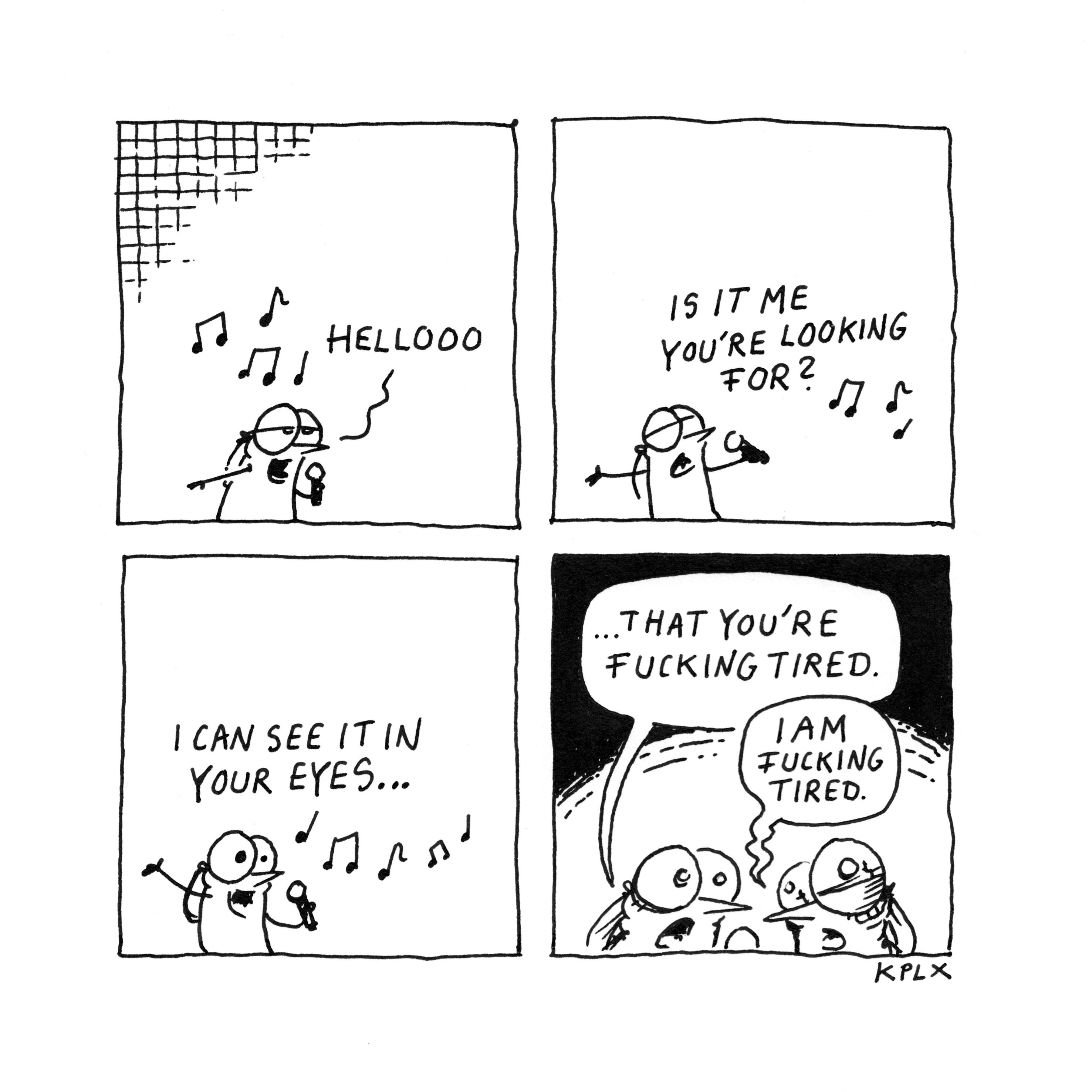 Comic

„Helloooo“

„Is it me you’re looking for?

„I can see it in your eyes …“

„That you’re fucking tired.“

„I am fucking tired.“