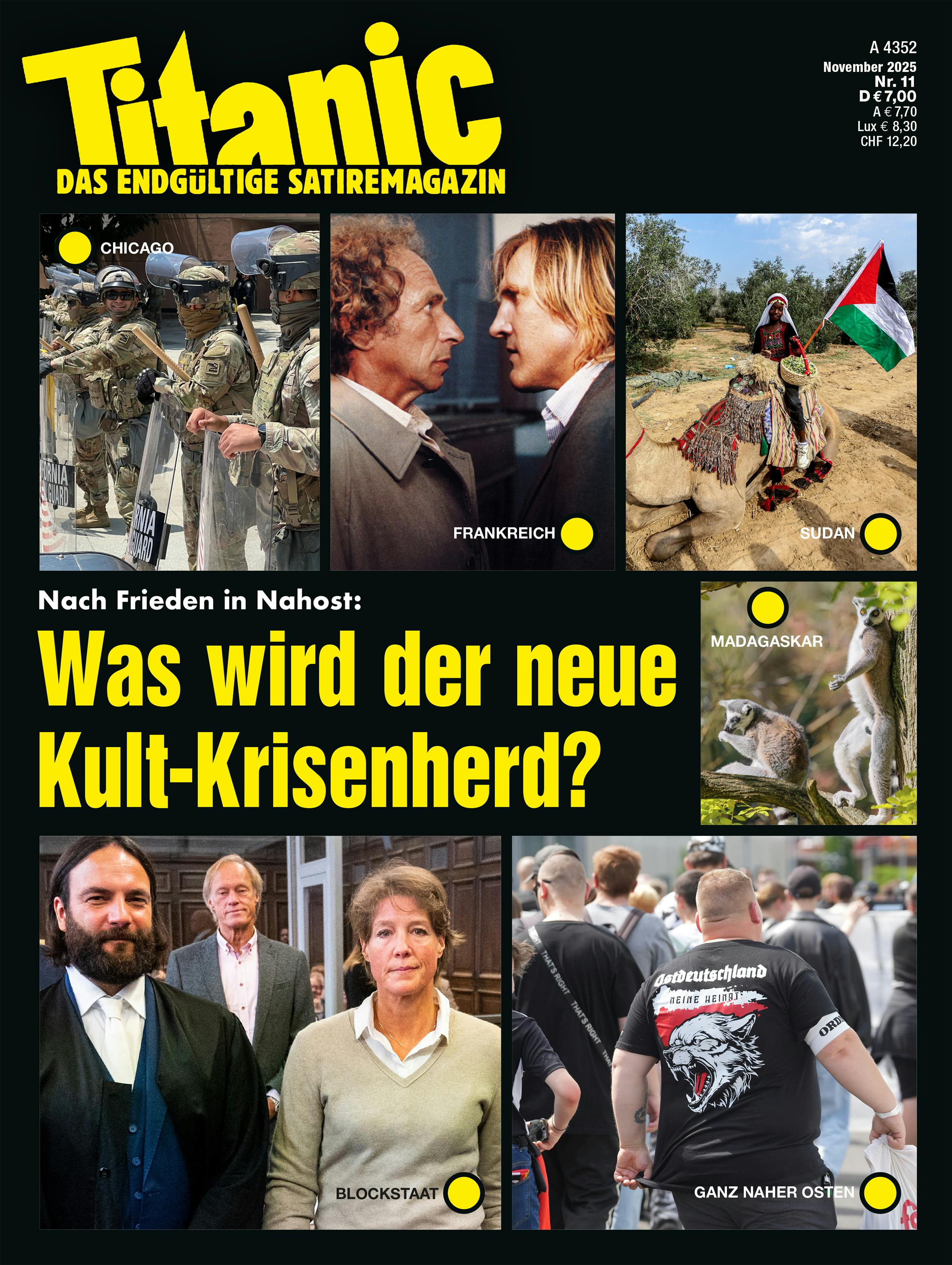 Titel der TITANIC-Ausgabe im November. In der Mitte des Covers steht die Frage "Nach Frieden in Nahost: Was wird der neue Kult-Krisenherd? 

Auf dem Titel sind sechs Bilder zu sehen: 
Bild 1  zeigt US-Soldaten in Uniform. Bildbeschriftung: Chicago. 
Bild 2 zeigt einen jungen Gérard Depardieu, der einen anderen Mann intensiv anschaut. Bildunterschrift: Frankreich. 
Bild 3 zeigt eine Frau, die in der Wüste auf einem Kamel sitzt und eine palästinensische Flagge trägt. Bildunterschrift: Sudan. 
Bild 4 zeigt zwei Lemuren auf einem Baum. Bildunterschrift: Madagaskar. 
Bild 5 zeigt einen dicken Neo-Nazi von hinten. Bildunterschrift: Ganz naher Osten. 
Bild 6 zeigt Christina Block. Bildunterschrift: Blockstaat.