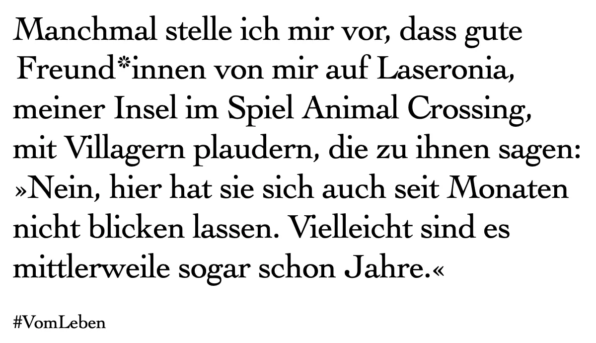 Textkachel: Manchmal stelle ich mir vor, dass gute Freund*innen von mir auf Laseronia, meiner Insel im Spiel Animal Crossing, mit Villagern plaudern, die zu ihnen sagen: »Nein, hier hat sie sich auch seit Monaten nicht blicken lassen. Vielleicht sind es mittlerweile sogar schon Jahre.«
#VomLeben