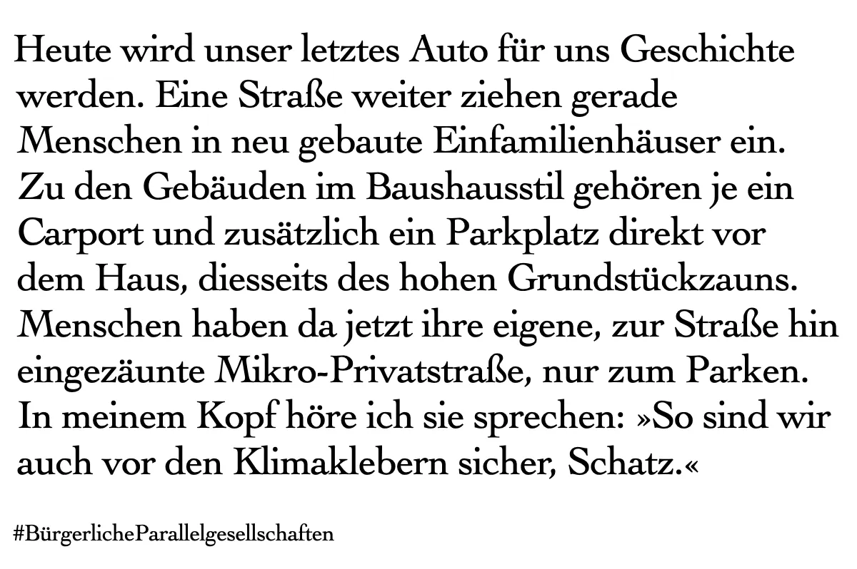 Textkachel: Heute wird unser letztes Auto für uns Geschichte werden. Eine Straße weiter ziehen gerade Menschen in neu gebaute Einfamilienhäuser ein. Zu den Gebäuden im Baushausstil gehören je ein Carport und zusätzlich ein Parkplatz direkt vor dem Haus, diesseits des hohen Grundstückzauns. Menschen haben da jetzt ihre eigene, zur Straße hin eingezäunte Mikro-Privatstraße, nur zum Parken. In meinem Kopf höre ich sie sprechen: »So sind wir auch vor den Klimaklebern sicher, Schatz.«
#BürgerlicheParallelgesellschaften