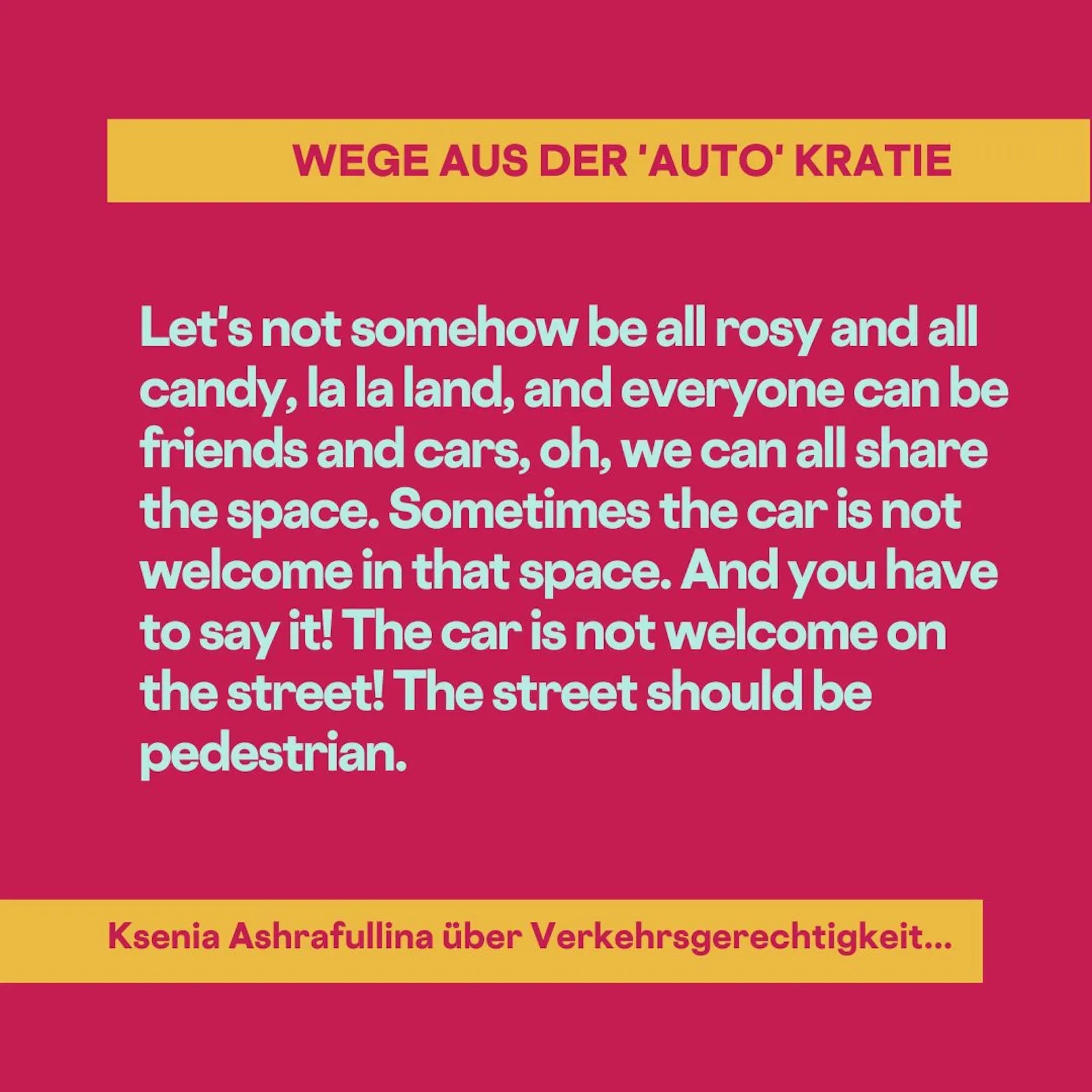 Let's not somehow be all rosy and all candy, la la land, and everyone can be friends and cars, oh, we can all share the space. Sometimes the car is not welcome in that space. And you have to say it! The car is not welcome on the street! The street should be pedestrian.