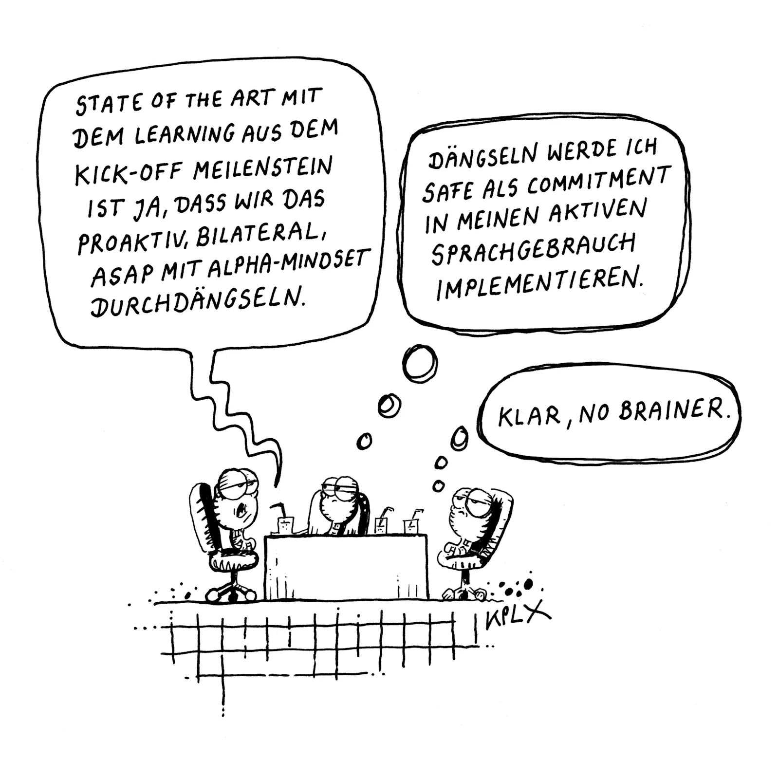 Comic
Tuschezeichnung auf A4, drei Würmer bei der Besprechung:
Wurm 1: „State of the art mit dem learning aus dem Kick-Off Meilenstein ist ja, dass wir das proaktiv, bilateral, ASAP mit Alpha-Mindset durchdängseln.“
Wurm 2 denkt: Dängseln werde ich Safe als commitment in meinen aktiven Sprachgebrauch implementieren.
Wurm 3 denkt: Klar, no brainer.