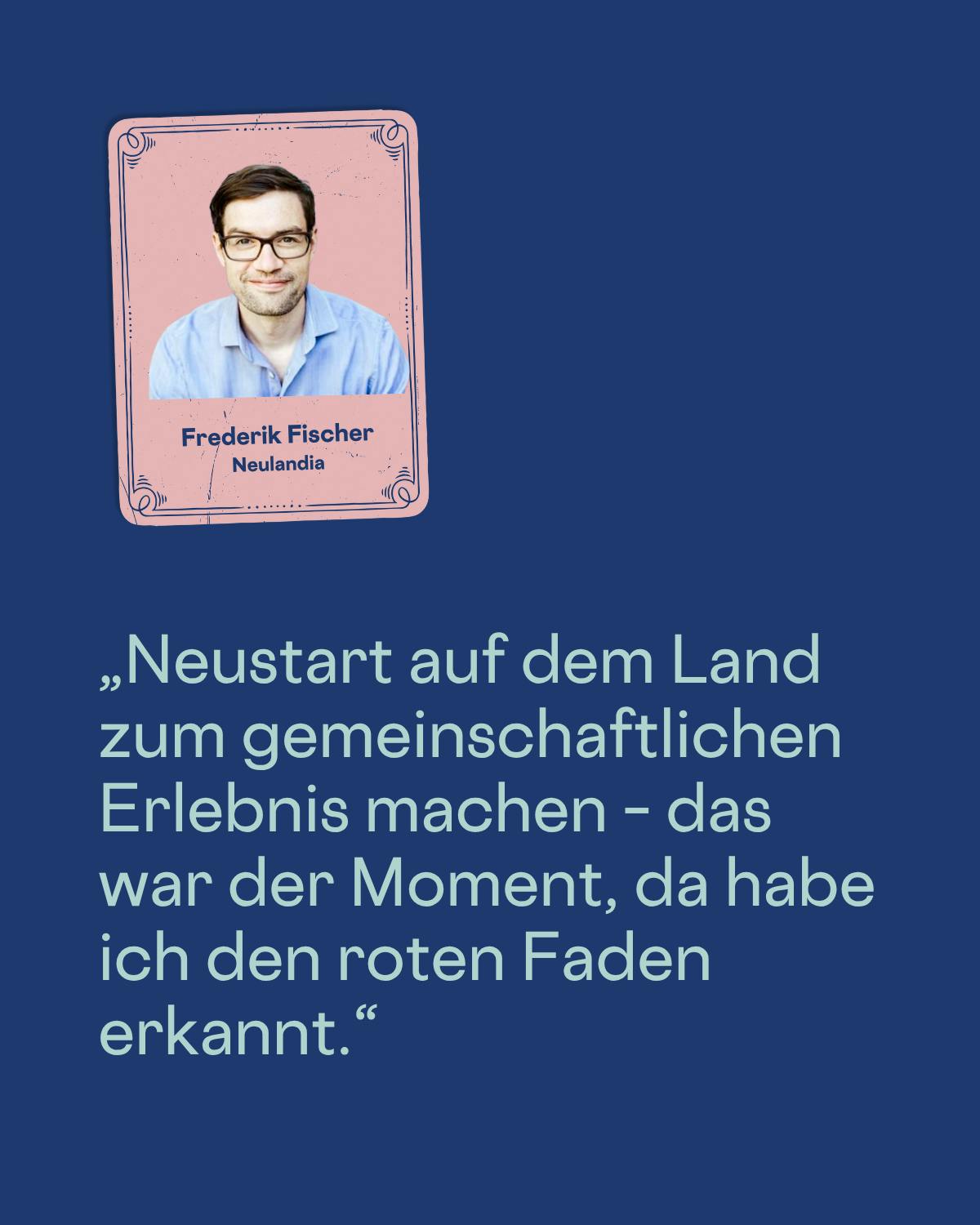 „Neustart auf dem Land zum gemeinschaftlichen Erlebnis machen – das war der Moment, da habe ich den roten Faden erkannt.“
Frederik Fischer