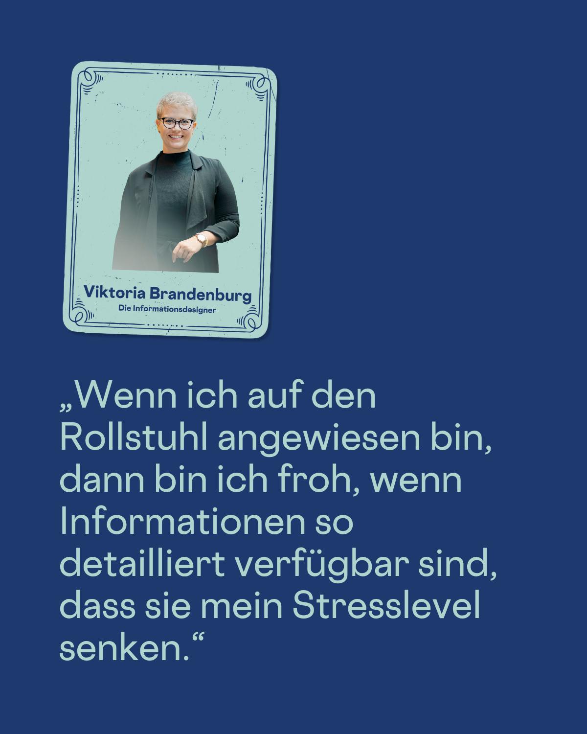 „Wenn ich auf den Rollstuhl angewiesen bin, dann bin ich froh, wenn Informationen so detailliert verfügbar sind, dass sie mein Stresslevel senken.“
Viktoria Brandenburg